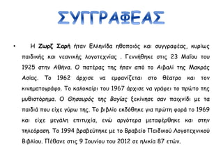 • Η Ζωρζ Σαρή ήταν Ελληνίδα ηθοποιός και συγγραφέας, κυρίως
παιδικής και νεανικής λογοτεχνίας . Γεννήθηκε στις 23 Μαΐου του
1925 στην Αθήνα. Ο πατέρας της ήταν από το Αιβαλί της Μακράς
Ασίας. Το 1962 άρχισε να εμφανίζεται στο θέατρο και τον
κινηματογράφο. Το καλοκαίρι του 1967 άρχισε να γράφει το πρώτο της
μυθιστόρημα. Ο Θησαυρός της Βαγίας ξεκίνησε σαν παιχνίδι με τα
παιδιά που είχε γύρω της. Το βιβλίο εκδόθηκε για πρώτη φορά το 1969
και είχε μεγάλη επιτυχία, ενώ αργότερα μεταφέρθηκε και στην
τηλεόραση. Το 1994 βραβεύτηκε με το Βραβείο Παιδικού Λογοτεχνικού
Βιβλίου. Πέθανε στις 9 Ιουνίου του 2012 σε ηλικία 87 ετών.
 