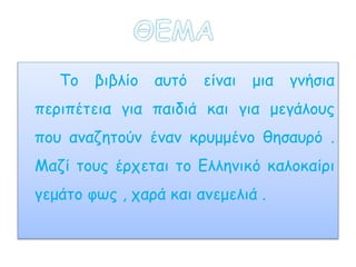Το βιβλίο αυτό είναι μια γνήσια
περιπέτεια για παιδιά και για μεγάλους
που αναζητούν έναν κρυμμένο θησαυρό .
Μαζί τους έρχεται το Ελληνικό καλοκαίρι
γεμάτο φως , χαρά και ανεμελιά .
 