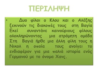 • Δυο φίλοι ο Κλου και ο Αλέξης
ξεκινούν τις διακοπές τους στη Βαγία
Εκεί συναντάνε καινούριους φίλους
ολοκληρώνοντας μια ατρόμητη ομάδα
Στη Βαγιά ήρθε μια άλλη φίλη τους η
Νικολ η οποία τους ανοίγει το
ενδιαφέρον για μια παλιά ιστορία ενός
Γερμανού με το όνομα Χανς.
 