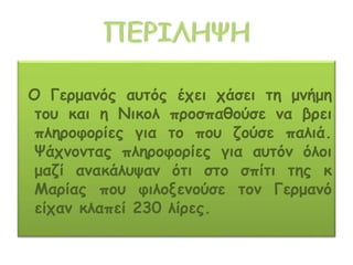 Ο Γερμανός αυτός έχει χάσει τη μνήμη
του και η Νικολ προσπαθούσε να βρει
πληροφορίες για το που ζούσε παλιά.
Ψάχνοντας πληροφορίες για αυτόν όλοι
μαζί ανακάλυψαν ότι στο σπίτι της κ
Μαρίας που φιλοξενούσε τον Γερμανό
είχαν κλαπεί 230 λίρες.
 