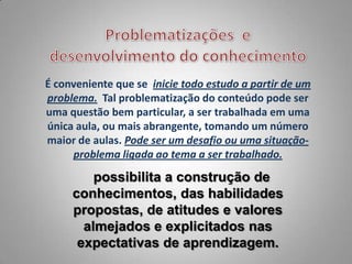 É conveniente que se inicie todo estudo a partir de um
problema. Tal problematização do conteúdo pode ser
uma questão bem particular, a ser trabalhada em uma
única aula, ou mais abrangente, tomando um número
maior de aulas. Pode ser um desafio ou uma situação-
     problema ligada ao tema a ser trabalhado.

         possibilita a construção de
     conhecimentos, das habilidades
     propostas, de atitudes e valores
       almejados e explicitados nas
      expectativas de aprendizagem.
 