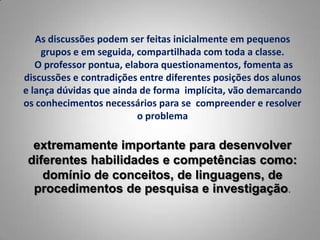 As discussões podem ser feitas inicialmente em pequenos
    grupos e em seguida, compartilhada com toda a classe.
   O professor pontua, elabora questionamentos, fomenta as
discussões e contradições entre diferentes posições dos alunos
e lança dúvidas que ainda de forma implícita, vão demarcando
os conhecimentos necessários para se compreender e resolver
                          o problema

  extremamente importante para desenvolver
 diferentes habilidades e competências como:
    domínio de conceitos, de linguagens, de
  procedimentos de pesquisa e investigação.
 