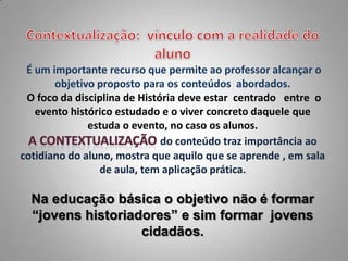 É um importante recurso que permite ao professor alcançar o
       objetivo proposto para os conteúdos abordados.
 O foco da disciplina de História deve estar centrado entre o
   evento histórico estudado e o viver concreto daquele que
              estuda o evento, no caso os alunos.
                              do conteúdo traz importância ao
cotidiano do aluno, mostra que aquilo que se aprende , em sala
                de aula, tem aplicação prática.

  Na educação básica o objetivo não é formar
  “jovens historiadores” e sim formar jovens
                   cidadãos.
 