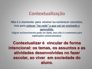 Não é o momento para ensinar ou esclarecer conceitos,
   mas para colocar “na roda” o que vai ser ensinado e
                       aprendido.
 (Algum esclarecimento pode ser dado, mas não é o momento para
                   explicações sistematizadas).


   Contextualizar é vincular de forma
intencional: os temas, os assuntos e as
   atividades desenvolvidas no fazer
   escolar, ao viver em sociedade do
                  aluno.
 