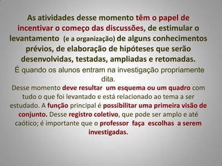 As atividades desse momento têm o papel de
  incentivar o começo das discussões, de estimular o
levantamento (e a organização) de alguns conhecimentos
    prévios, de elaboração de hipóteses que serão
   desenvolvidas, testadas, ampliadas e retomadas.
 É quando os alunos entram na investigação propriamente
                              dita.
Desse momento deve resultar um esquema ou um quadro com
    tudo o que foi levantado e está relacionado ao tema a ser
estudado. A função principal é possibilitar uma primeira visão de
   conjunto. Desse registro coletivo, que pode ser amplo e até
  caótico; é importante que o professor faça escolhas a serem
                          investigadas.
 