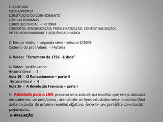 1- ABERTURA
TEORIA/PRÁTICA
CONSTRUÇÃO DO CONHECIMENTO
CIÊNCIAS HUMANAS
CURRÍCULO OFICIAL - HISTÓRIA
CONCEITOS: SENSIBILIZAÇÃO; PROBLEMATIZAÇÃO; CONTEXTUALIZAÇÃO;
INTERDISCIPLINARIDADE E SEQUÊNCIA DIDÁTICA

2- Ensino médio - segunda série - volume 2/2009
Caderno do prof./aluno - História

3- Vídeo: “Terremoto de 1755 -Lisboa”

4- Vídeo: vestibulando
História Geral - 3
Aula 19 - O Renascimento – parte II
História Geral - 4
Aula 26 - A Revolução Francesa – parte I

5- Atividade para o LAR: preparar uma aula de sua escolha que esteja colocada
nos cadernos do prof./aluno , atendendo os itens estudados neste encontro (fará
parte da pauta da próxima reunião) objetivo: formar um portfólio com aulas
preparadas.
6- AVALIAÇÃO
 