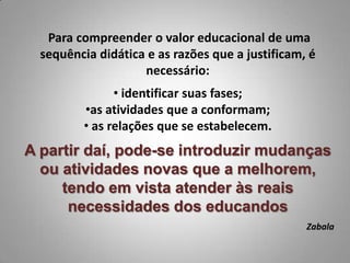 Para compreender o valor educacional de uma
  sequência didática e as razões que a justificam, é
                    necessário:
               • identificar suas fases;
         •as atividades que a conformam;
         • as relações que se estabelecem.
A partir daí, pode-se introduzir mudanças
  ou atividades novas que a melhorem,
     tendo em vista atender às reais
      necessidades dos educandos
                                                  Zabala
 