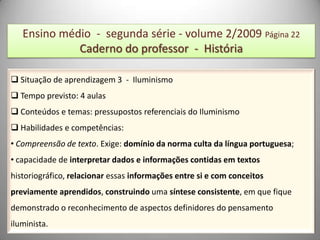 Ensino médio - segunda série - volume 2/2009 Página 22
             Caderno do professor - História

 Situação de aprendizagem 3 - Iluminismo
 Tempo previsto: 4 aulas
 Conteúdos e temas: pressupostos referenciais do Iluminismo
 Habilidades e competências:
• Compreensão de texto. Exige: domínio da norma culta da língua portuguesa;
• capacidade de interpretar dados e informações contidas em textos
historiográfico, relacionar essas informações entre si e com conceitos
previamente aprendidos, construindo uma síntese consistente, em que fique
demonstrado o reconhecimento de aspectos definidores do pensamento
iluminista.
 