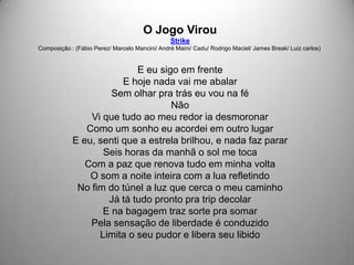 O Jogo Virou
                                                Strike
Composição : (Fábio Perez/ Marcelo Mancini/ André Maini/ Cadu/ Rodrigo Maciel/ James Break/ Luiz carlos)


                           E eu sigo em frente
                        E hoje nada vai me abalar
                     Sem olhar pra trás eu vou na fé
                                   Não
                Vi que tudo ao meu redor ia desmoronar
               Como um sonho eu acordei em outro lugar
            E eu, senti que a estrela brilhou, e nada faz parar
                   Seis horas da manhã o sol me toca
               Com a paz que renova tudo em minha volta
                O som a noite inteira com a lua refletindo
             No fim do túnel a luz que cerca o meu caminho
                    Já tá tudo pronto pra trip decolar
                   E na bagagem traz sorte pra somar
                Pela sensação de liberdade é conduzido
                  Limita o seu pudor e libera seu libido
 