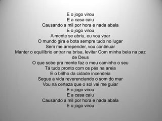 E o jogo virou
                           E a casa caiu
             Causando a mil por hora e nada abala
                           E o jogo virou
                  A mente se abriu, eu vou voar
           O mundo gira e bota sempre tudo no lugar
               Sem me arrepender, vou continuar
Manter o equilíbrio entrar na brisa, levitar Com minha bela na paz
                              de Deus
        O que sobe pra mente faz o meu caminho o seu
               Tá tudo pronto com os pés na areia
                  E o brilho da cidade incendeia
           Segue a vida reverenciando o som do mar
             Vou na certeza que o sol vai me guiar
                           E o jogo virou
                           E a casa caiu
             Causando a mil por hora e nada abala
                           E o jogo virou
 
