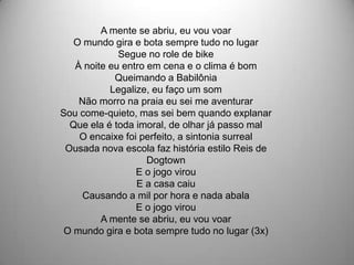 A mente se abriu, eu vou voar
   O mundo gira e bota sempre tudo no lugar
             Segue no role de bike
   À noite eu entro em cena e o clima é bom
            Queimando a Babilônia
           Legalize, eu faço um som
    Não morro na praia eu sei me aventurar
Sou come-quieto, mas sei bem quando explanar
  Que ela é toda imoral, de olhar já passo mal
    O encaixe foi perfeito, a sintonia surreal
 Ousada nova escola faz história estilo Reis de
                    Dogtown
                 E o jogo virou
                 E a casa caiu
    Causando a mil por hora e nada abala
                 E o jogo virou
         A mente se abriu, eu vou voar
 O mundo gira e bota sempre tudo no lugar (3x)
 