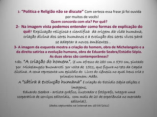 1- “Política e Religião não se discute” Com certeza essa frase já foi ouvida
                             por muitos de vocês!
                      Quem concorda com ela? Por quê?
 2- Na imagem vista podemos entender como formas de explicação do
     quê? Explicação religiosa e científica da origem da vida humana,
     criação divina dos seres humanos e a evolução dos seres vivos para
                       se adaptar a novos ambientes .
3- A imagem da esquerda mostra a criação do homem, obra de Michelangelo e a
 da direita satiriza a evolução humana, obra de Eduardo Seabra/Estúdio Sépia.
                        As duas obras são contemporâneas?
Não. “A criação do homem”, (é um afresco de 280 cm x 570 cm, pintado
 por Michelangelo Buonarroti por volta de 1511, que figura no teto da Capela
Sistina. A cena representa um episódio do Livro do Gênesis no qual Deus cria o
                              primeiro homem: Adão.
   A “sátira a evolução humana” é criação do Estúdio Sépia edições e
                                      imagens,
      Eduardo Seabra - artista gráfico, ilustrador e fotógrafo, Integra uma
  cooperativa de serviços editoriais, com mais de 20 de experiência no mercado
                                     editorial).
                     (dados capturados na internet em 18/05/2011)
 