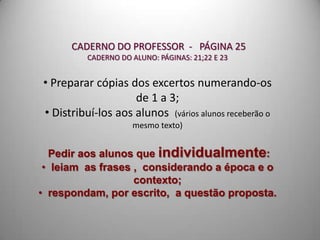 CADERNO DO PROFESSOR - PÁGINA 25
          CADERNO DO ALUNO: PÁGINAS: 21;22 E 23


• Preparar cópias dos excertos numerando-os
                    de 1 a 3;
• Distribuí-los aos alunos (vários alunos receberão o
                     mesmo texto)


  Pedir aos alunos que individualmente:
 • leiam as frases , considerando a época e o
                   contexto;
• respondam, por escrito, a questão proposta.
 