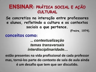 Se concretiza na interação entre professores
e alunos, refletindo a cultura e os contextos
           sociais a que pertence.
                                         (Freire, 1974).
conceitos como:
                … contextualização
                temas transversais
              interdisciplinaridade…
estão presentes na vida profissional de cada professor
mas, torná-los parte do contexto de sala de aula ainda
       é um desafio que tem que ser discutido.
 