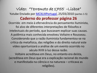 Vídeo: “Terremoto de 1755 -Lisboa”
Yutube Enviado por MCXLIIIPortugal, 25/03/2010 (partes 1-5)
         Caderno do professor página 26
Ocorrido em meio à efervecência do pensamento Iluminista,
       foi alvo de diferentes interpretações de filósofos e
 intelectuais do período, que buscavam explicar suas causas.
  A polêmica mais conhecida envolveu Voltaire e Rousseau.
   Considerando que a razão iluminista fundamentou-se na
  crítica da metafísica, das religiões e do direito natural este
    vídeo oportunizará a análise de um evento ocorrido no
                  século XVIII à luz dessa razão.
      Voltaire acreditava em Deus, no entanto era deísta,
(acreditava em Deus que era a explicação racional do mundo
      e manifestada na ciência e na natureza – criticava as
                            religiões).
 