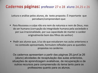 Leitura e análise pelos alunos, do texto proposto. É importante que
                    percebam/compreendam que:

 Para Rousseau a culpa não era nem da natureza e nem de Deus, mas
  do ser humano (corrupção da integridade humana pela sociedade e
    por sua irracionalidade, por sua capacidade de manter o caráter
                originalmente bom dos filhos do senhor)

 Pedir aos alunos que, à luz do que estudaram nas aulas anteriores e
    no conteúdo apresentado, formulem reflexões para as questões
                        propostas no carderno.

  Os cadernos apresentam a partir das páginas 28,(prof.)e 26
     (aluno) atividades de recaptulação das aulas anteriores,
  situações de aprendizagem avaliativas, de recuperação e de
    outros recursos para compreensão do tema tanto para os
                professores quanto para os alunos.
 