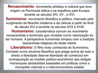 Renascimento: movimento artístico e cultural que teve
    origem na Península Itálica e se espalhou pela Europa
                durante os séculos XIV, XV , e XVI.
Iluminismo: movimento filosófico e político, marcado pelo
surgimento da filosofia moderna e da ciência a partir do final
        do século XVI e durante os séculos XVII e XVIII.
     Humanismo: característica comum ao movimento
 renascentista e iluminista que consiste numa valorização do
ser humano. A perspectiva humanista rompeu com a tradição
              teocentrista religiosa da idade média.
    Liberalismo: O filho mais conhecido do Iluminismo.
Consiste numa doutrina filosófica que prega acima de tudo o
     direito a liberdade (leia-se liberdade de comércio) em
   contraposição ao modelo político-econômico das antigas
    monarquias absolutistas baseadas em práticas como o
        monopólio colonial e o intervencionismo estatal.
 