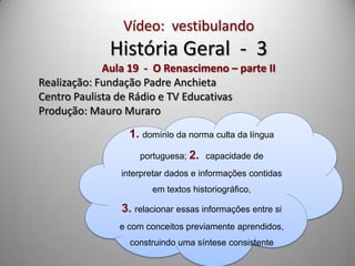 Vídeo: vestibulando
              História Geral - 3
             Aula 19 - O Renascimeno – parte II
Realização: Fundação Padre Anchieta
Centro Paulista de Rádio e TV Educativas
Produção: Mauro Muraro
                  1. domínio da norma culta da língua
                    portuguesa; 2. capacidade de
                interpretar dados e informações contidas
                       em textos historiográfico,

                3. relacionar essas informações entre si
                e com conceitos previamente aprendidos,
                  construindo uma síntese consistente
 
