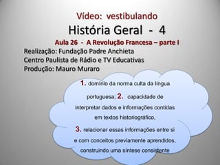 Vídeo: vestibulando
              História Geral - 4
          Aula 26 - A Revolução Francesa – parte I
Realização: Fundação Padre Anchieta
Centro Paulista de Rádio e TV Educativas
Produção: Mauro Muraro
                  1. domínio da norma culta da língua
                    portuguesa; 2. capacidade de
                interpretar dados e informações contidas
                       em textos historiográfico,

                3. relacionar essas informações entre si
                e com conceitos previamente aprendidos,
                  construindo uma síntese consistente
 