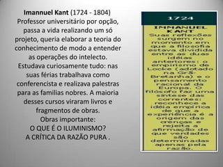 Imannuel Kant (1724 - 1804)
 Professor universitário por opção,
   passa a vida realizando um só
projeto, queria elaborar a teoria do
conhecimento de modo a entender
     as operações do intelecto.
 Estudava curiosamente tudo: nas
    suas férias trabalhava como
 conferencista e realizava palestras
 para as familias nobres. A maioria
   desses cursos viraram livros e
        fragmentos de obras.
          Obras importante:
     O QUE É O ILUMINISMO?
    A CRÍTICA DA RAZÃO PURA .
 