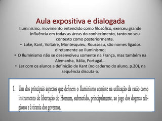 Aula expositiva e dialogada
  Iluminismo, movimento entendido como filosófico, exerceu grande
        influência em todas as áreas do conhecimento, tanto no seu
                        contexto como posteriormente.
   • Loke, Kant, Voltaire, Montesquieu, Rousseau, são nomes ligados
                       diretamente ao Iluminismo;
• O Iluminismo não se desenvolveu somente na França, mas também na
                       Alemanha, Itália, Portugal...
• Ler com os alunos a definição de Kant (no caderno do aluno, p.20), na
                           sequência discuta-a.
 