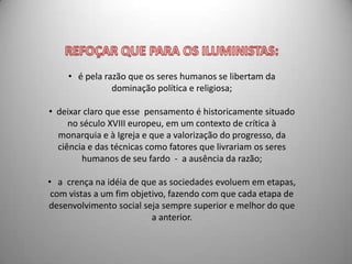 • é pela razão que os seres humanos se libertam da
               dominação política e religiosa;

• deixar claro que esse pensamento é historicamente situado
     no século XVIII europeu, em um contexto de crítica à
  monarquia e à Igreja e que a valorização do progresso, da
  ciência e das técnicas como fatores que livrariam os seres
        humanos de seu fardo - a ausência da razão;

• a crença na idéia de que as sociedades evoluem em etapas,
 com vistas a um fim objetivo, fazendo com que cada etapa de
desenvolvimento social seja sempre superior e melhor do que
                          a anterior.
 