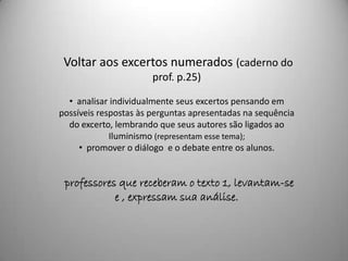 Voltar aos excertos numerados (caderno do
                       prof. p.25)

  • analisar individualmente seus excertos pensando em
possíveis respostas às perguntas apresentadas na sequência
  do excerto, lembrando que seus autores são ligados ao
             Iluminismo (representam esse tema);
     • promover o diálogo e o debate entre os alunos.


 professores que receberam o texto 1, levantam-se
            e , expressam sua análise.
 