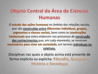 O estudo das ações humanas no âmbito das relações sociais,
   que são construídas entre diferentes indivíduos, grupos,
    segmentos e classes sociais, bem como as construções
 intelectuais que estes elaboram nos processos de construção
   dos conhecimentos que, em cada momento, se mostram
necessários para viver em sociedade, em termos individuais ou
                           coletivos.
Disciplinas nas quais o objeto acima está presente de
forma implícita ou explícita:
 