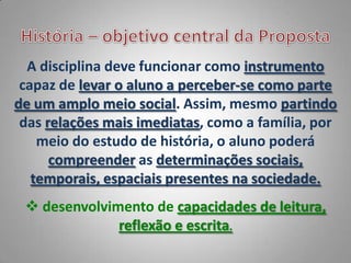 A disciplina deve funcionar como instrumento
 capaz de levar o aluno a perceber-se como parte
de um amplo meio social. Assim, mesmo partindo
 das relações mais imediatas, como a família, por
    meio do estudo de história, o aluno poderá
      compreender as determinações sociais,
   temporais, espaciais presentes na sociedade.
  desenvolvimento de capacidades de leitura,
              reflexão e escrita.
 