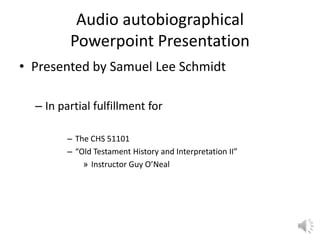 Audio autobiographical
Powerpoint Presentation
• Presented by Samuel Lee Schmidt
– In partial fulfillment for
– The CHS 51101
– “Old Testament History and Interpretation II”
» Instructor Guy O’Neal
 