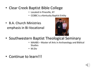 • Clear Creek Baptist Bible College
• Located in Pineville, KY
• CCBBC is a Kentucky Baptist Entity
• B.A. Church Ministries
emphasis in Bi-Vocational
• Southwestern Baptist Theological Seminary
• MAABS – Master of Arts in Archaeology and Biblical
Studies
• M.Div
• Continue to learn!!!
 