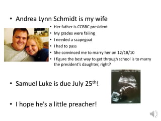 • Andrea Lynn Schmidt is my wife
• Her father is CCBBC president
• My grades were failing
• I needed a scapegoat
• I had to pass
• She convinced me to marry her on 12/18/10
• I figure the best way to get through school is to marry
the president’s daughter, right?
• Samuel Luke is due July 25th!
• I hope he’s a little preacher!
 