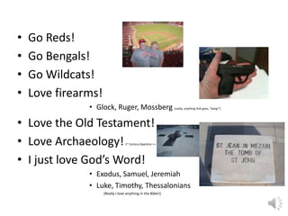 • Go Reds!
• Go Bengals!
• Go Wildcats!
• Love firearms!
• Glock, Ruger, Mossberg (really, anything that goes, “bang!”)
• Love the Old Testament!
• Love Archaeology!1st Century Baptistry >>
• I just love God’s Word!
• Exodus, Samuel, Jeremiah
• Luke, Timothy, Thessalonians
(Really I love anything in the Bible!)
 