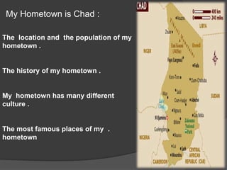         My Hometown is Chad :  The  location and  the population of my hometown .The history of my hometown .My  hometown has many different culture ..The most famous places of my hometown