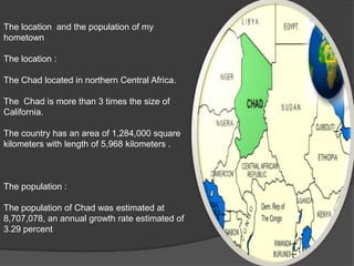 The location  and the population of my hometownThe location :The Chad located in northern Central Africa.The  Chad is more than 3 times the size of California. The country has an area of 1,284,000 square kilometers with length of 5,968 kilometers .The population :The population of Chad was estimated at 8,707,078, an annual growth rate estimated of 3.29 percent