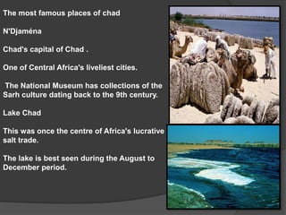 The most famous places of chadN'Djaména Chad's capital of Chad .One of Central Africa's liveliest cities.   The National Museum has collections of the Sarh culture dating back to the 9th century. Lake Chad This was once the centre of Africa's lucrative salt trade. The lake is best seen during the August to December period. 