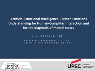 A l i c e O T H M A N I , P h D
M a î t r e d e c o n f é r e n c e s à l ’ U P E C
E m a i l : a l i c e . o t h m a n i @ u - p e c . f r
Artificial Emotional Intelligence: Human Emotions
Understanding for Human-Computer Interaction and
for the diagnosis of mental states
 