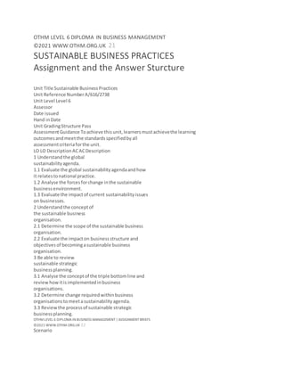 OTHM LEVEL 6 DIPLOMA IN BUSINESS MANAGEMENT
©2021 WWW.OTHM.ORG.UK 21
SUSTAINABLE BUSINESS PRACTICES
Assignment and the Answer Sturcture
Unit Title Sustainable BusinessPractices
Unit Reference NumberA/616/2738
Unit Level Level 6
Assessor
Date issued
Hand inDate
Unit GradingStructure Pass
AssessmentGuidance Toachieve thisunit,learnersmustachievethe learning
outcomesandmeetthe standardsspecifiedbyall
assessmentcriteriaforthe unit.
LO LO DescriptionACACDescription
1 Understandthe global
sustainabilityagenda.
1.1 Evaluate the global sustainabilityagendaandhow
it relatestonational practice.
1.2 Analyse the forcesforchange inthe sustainable
businessenvironment.
1.3 Evaluate the impactof current sustainabilityissues
on businesses.
2 Understandthe conceptof
the sustainable business
organisation.
2.1 Determine the scope of the sustainable business
organisation.
2.2 Evaluate the impacton businessstructure and
objectivesof becomingasustainable business
organisation.
3 Be able to review
sustainable strategic
businessplanning.
3.1 Analyse the conceptof the triple bottomline and
reviewhowitisimplementedinbusiness
organisations.
3.2 Determine change requiredwithinbusiness
organisationstomeetasustainabilityagenda.
3.3 Reviewthe processof sustainable strategic
businessplanning.
OTHMLEVEL 6 DIPLOMAIN BUSINESS MANAGEMENT| ASSIGNMENTBRIEFS
©2021 WWW.OTHM.ORG.UK 22
Scenario
 