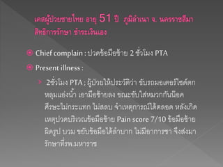  Chiefcomplain : ปวดข้อมือซ้าย 2 ชั่วโมง PTA
 Present illness :
› 2ชั่วโมง PTA ; ผู้ป่วยให้ประวัติว่า ขับรถมอเตอร์ไซด์ตก
หลุมแอ่งน้า เอามือซ้ายลง ขณะขับใส่หมวกกันน๊อค
ศีรษะไม่กระแทก ไม่สลบ จาเหตุการณ์ได้ตลอด หลังเกิด
เหตุปวดบริเวณข้อมือซ้าย Pain score 7/10 ข้อมือซ้าย
ผิดรูป บวม ขยับข้อมือได้ลาบาก ไม่มีอาการชา จึงส่งมา
รักษาที่รพ.มหาราช
 