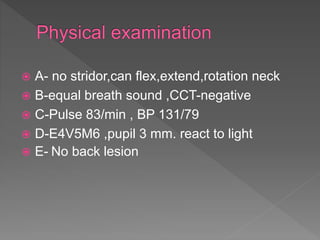  A- no stridor,can flex,extend,rotation neck
 B-equal breath sound ,CCT-negative
 C-Pulse 83/min , BP 131/79
 D-E4V5M6 ,pupil 3 mm. react to light
 E- No back lesion
 