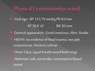  Vitalsign : BP 131/79 mmhg PR 83/min
BT 36.8 èC RR 20/min
 General appearance: Goodconscious,Alert, Awake
 HEENT:no evidence of head trauma, notpale
conjunctivae,Anictericsclerae
 Chest: Clear, equal breathsoundbothlungs
 Abdomen:soft,not tender, normoactivebowel
sound
 