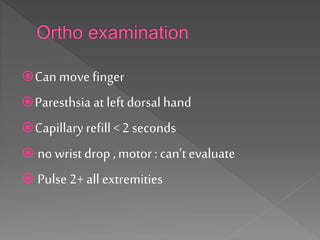 Can move finger
Paresthsia at left dorsal hand
Capillary refill< 2 seconds
 no wrist drop ,motor :can’t evaluate
 Pulse 2+ allextremities
 