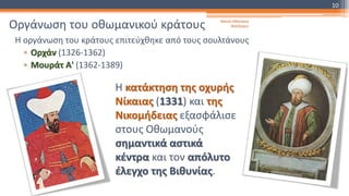 Οργάνωση του οθωμανικού κράτους
Η οργάνωση του κράτους επιτεύχθηκε από τους σουλτάνους
▫ Ορχάν (1326-1362)
▫ Μουράτ Α' (1362-1389)
Η κατάκτηση της οχυρής
Νίκαιας (1331) και της
Νικομήδειας εξασφάλισε
στους Οθωμανούς
σημαντικά αστικά
κέντρα και τον απόλυτο
έλεγχο της Βιθυνίας.
Φατσή Αθανασία
Φιλόλογος
10
 