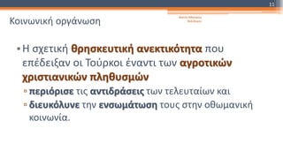 Κοινωνική οργάνωση
•Η σχετική θρησκευτική ανεκτικότητα που
επέδειξαν οι Τούρκοι έναντι των αγροτικών
χριστιανικών πληθυσμών
▫ περιόρισε τις αντιδράσεις των τελευταίων και
▫ διευκόλυνε την ενσωμάτωση τους στην οθωμανική
κοινωνία.
Φατσή Αθανασία
Φιλόλογος
11
 