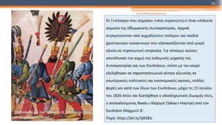 Οι Γενίτσαροι που σημαίνει «νέος στρατιώτης») ήταν επίλεκτα
σώματα της Οθωμανικής Αυτοκρατορίας. Αρχικά
συγκροτούνταν από αιχμαλώτους πολέμου και παιδιά
χριστιανικών οικογενειών που εξαναγκάζονταν από μικρή
ηλικία σε στρατιωτική υπηρεσία. Για τέσσερις αιώνες
αποτέλεσαν την αιχμή της πολεμικής μηχανής της
Αυτοκρατορίας και των Σουλτάνων, οπότε με τον καιρό
εξελίχθηκαν σε παραστρατιωτικό κέντρο εξουσίας σε
εσωτερικούς πολιτικούς και οικονομικούς αγώνες, πολλές
φορές και κατά των ίδιων των Σουλτάνων, μέχρι τις 15 Ιουνίου
του 1826 όπου και διατάχθηκε ο ολοκληρωτικός διωγμός τους,
ο αποκαλούμενος Βακάι-ι-Χαϊριγιέ (Vakay-i-Hayriye) από τον
Σουλτάνο Μαχμούτ Β΄.
Πηγή: https://bit.ly/3jR3Bis
Γενίτσαροι με τον Μουράτ Δ΄ οδεύουν προς
τη μάχη της Βιέννης
Φατσή Αθανασία Φιλόλογος
15
 