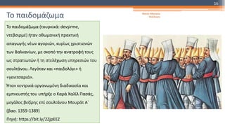 Το παιδομάζωμα
Το παιδομάζωμα (τουρκικά: devşirme,
ντεβσιρμέ) ήταν οθωμανική πρακτική
απαγωγής νέων αγοριών, κυρίως χριστιανών
των Βαλκανίων, με σκοπό την ανατροφή τους
ως στρατιωτών ή τη στελέχωση υπηρεσιών του
σουλτάνου. Λεγόταν και «παιδολόγι» ή
«γενιτσαριά».
Ήταν κεντρικά οργανωμένη διαδικασία και
εμπνευστής του υπήρξε ο Καρά Χαλίλ Πασάς,
μεγάλος βεζίρης επί σουλτάνου Μουράτ Α΄
(βασ. 1359-1389)
Πηγή: https://bit.ly/2ZjpEEZ
Φατσή Αθανασία
Φιλόλογος
16
 