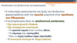 Κατάσταση της βυζαντινής αυτοκρατορίας
• Η τελευταία εκατονταετία της ζωής του Βυζαντίου
χαρακτηρίζεται από την αγωνία μπροστά στην προέλαση
των Οθωμανών.
• Η αυτοκρατορία ήταν σε απελπιστική κατάσταση
▫ Είχε ακρωτηριαστεί εδαφικά.
▫ Είχε καταρρεύσει οικονομικά.
 Το κρατικό ταμείο ήταν εντελώς άδειο.
 Το νόμισμα είχε υποτιμηθεί.
 Όλες οι πηγές εσόδων είχαν εξαντληθεί.
▫ Το διοικητικό σύστημα σε πλήρη διάλυση.
Φατσή Αθανασία
Φιλόλογος
21
 