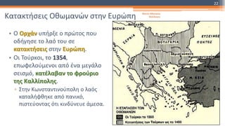 Κατακτήσεις Οθωμανών στην Ευρώπη
• Ο Ορχάν υπήρξε ο πρώτος που
οδήγησε το λαό του σε
κατακτήσεις στην Ευρώπη.
• Οι Τούρκοι, το 1354,
επωφελούμενοι από ένα μεγάλο
σεισμό, κατέλαβαν το φρούριο
της Καλλίπολης.
▫ Στην Κωνσταντινούπολη ο λαός
καταλήφθηκε από πανικό,
πιστεύοντας ότι κινδύνευε άμεσα.
Φατσή Αθανασία
Φιλόλογος
22
 