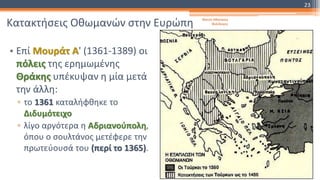 Κατακτήσεις Οθωμανών στην Ευρώπη
• Επί Μουράτ Α' (1361-1389) οι
πόλεις της ερημωμένης
Θράκης υπέκυψαν η μία μετά
την άλλη:
▫ το 1361 καταλήφθηκε το
Διδυμότειχο
▫ λίγο αργότερα η Αδριανούπολη,
όπου ο σουλτάνος μετέφερε την
πρωτεύουσά του (περί το 1365).
Φατσή Αθανασία
Φιλόλογος
23
 