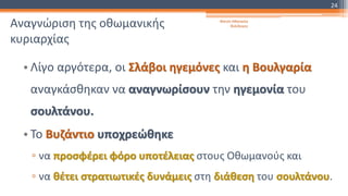 Αναγνώριση της οθωμανικής
κυριαρχίας
• Λίγο αργότερα, οι Σλάβοι ηγεμόνες και η Βουλγαρία
αναγκάσθηκαν να αναγνωρίσουν την ηγεμονία του
σουλτάνου.
• Το Βυζάντιο υποχρεώθηκε
▫ να προσφέρει φόρο υποτέλειας στους Οθωμανούς και
▫ να θέτει στρατιωτικές δυνάμεις στη διάθεση του σουλτάνου.
Φατσή Αθανασία
Φιλόλογος
24
 